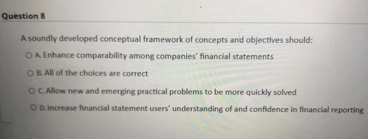 Question 8
A soundly developed conceptual framework of concepts and objectives should:
OA. Enhance comparability among companies' financial statements
O B. All of the choices are correct
OC. Allow new and emerging practical problems to be more quickly solved
O D.Increase financial statement users' understanding of and confidence in financial reporting
