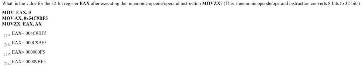 What is the value for the 32-bit register EAX after executing the mnemonic opcode/operand instruction MOVZX? (This mnemonic opcode/operand instruction converts 8-bits to 32-bits)
MOV EAX, 0
MOV AX, 0X54C9BF5
MOVZX EAX, AX
EAX= 004C9BF5
а.
EAX= 000C9BF5
b.
EAX= 000000F5
EAX= 00009BF5
O d.
