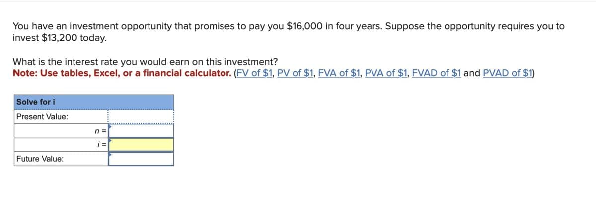 You have an investment opportunity that promises to pay you $16,000 in four years. Suppose the opportunity requires you to
invest $13,200 today.
What is the interest rate you would earn on this investment?
Note: Use tables, Excel, or a financial calculator. (FV of $1, PV of $1, FVA of $1, PVA of $1, FVAD of $1 and PVAD of $1)
Solve for i
Present Value:
Future Value:
n =
i =