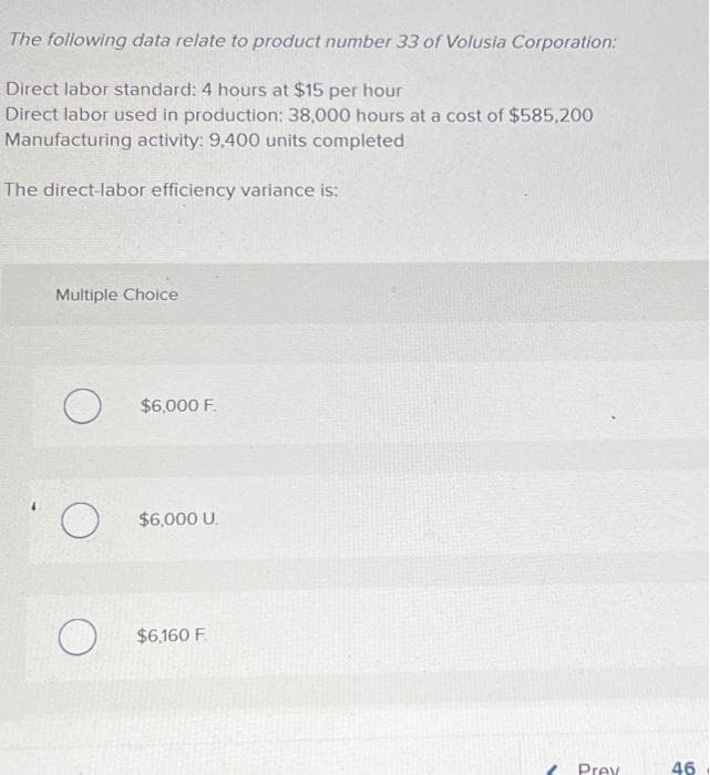 The following data relate to product number 33 of Volusia Corporation:
Direct labor standard: 4 hours at $15 per hour
Direct labor used in production: 38,000 hours at a cost of $585,200
Manufacturing activity: 9,400 units completed
The direct-labor efficiency variance is:
Multiple Choice
O
O
O
$6,000 F.
$6,000 U.
$6,160 F
Prev
46