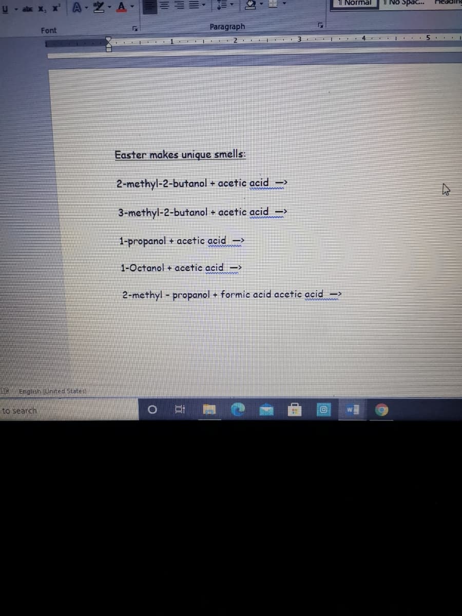 1l Normal
l No Spac.
A-空,A.
KJIDPAL
U - abx X,
Paragraph
Font
Easter makes unique smells:
2-methyl-2-butanol + acetic acid →>
3-methyl-2-butanol + acetic acid –>
1-propanol + acetic acid –>
1-Octanol + acetic acid ->
2-methyl - propanol + formic acid acetic acid –>
LA English (United States)
to search
