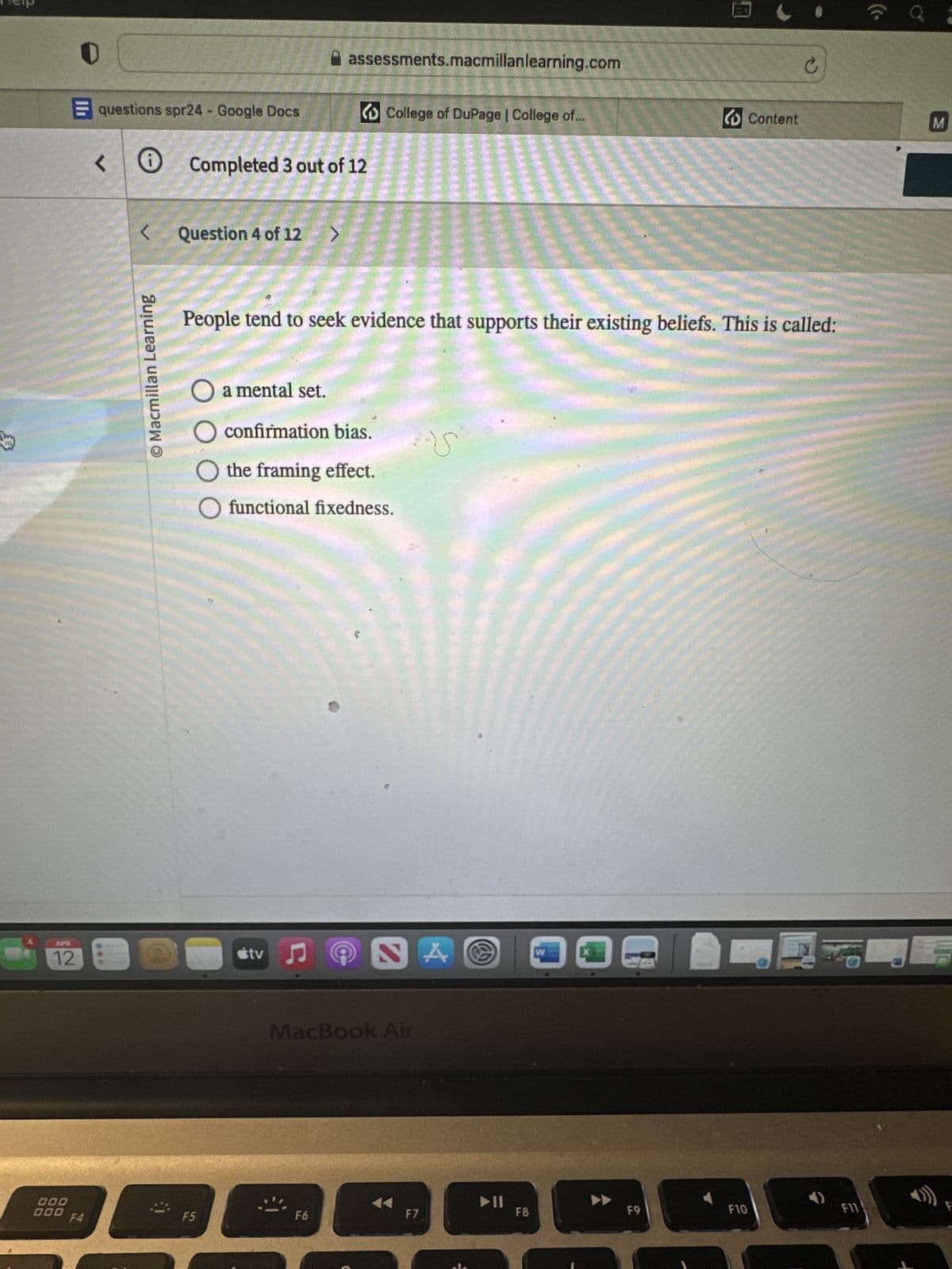 000
000
Help
assessments.macmillanlearning.com
questions spr24 - Google Docs
College of DuPage | College of...
Content
M
<
Completed 3 out of 12
© Macmillan Learning
Question 4 of 12
>
People tend to seek evidence that supports their existing beliefs. This is called:
◇ a mental set.
O confirmation bias.
the framing effect.
O functional fixedness.
APR
12€
Stv♫
NA
MacBook Air
W
ออ
F4
F5
F6
F7
F8
F9
F10
F11