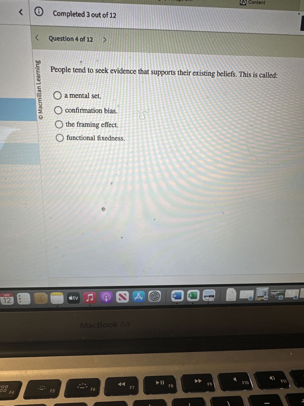 <
Completed 3 out of 12
<
O Macmillan Learning
Question 4 of 12 >
Content
People tend to seek evidence that supports their existing beliefs. This is called:
O a mental set.
O confirmation bias.
the framing effect.
Ofunctional fixedness.
APR
12
tv♫
NA
MacBook Air
100
F7
00
F5
F6
F4
@
114
W
ออ
F8
F9
F10
F11