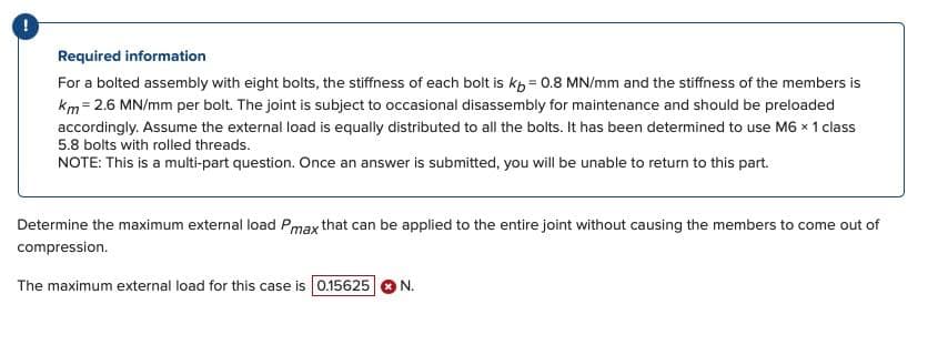 Required information
For a bolted assembly with eight bolts, the stiffness of each bolt is kb = 0.8 MN/mm and the stiffness of the members is
km = 2.6 MN/mm per bolt. The joint is subject to occasional disassembly for maintenance and should be preloaded
accordingly. Assume the external load is equally distributed to all the bolts. It has been determined to use M6 x 1 class
5.8 bolts with rolled threads.
NOTE: This is a multi-part question. Once an answer is submitted, you will be unable to return to this part.
Determine the maximum external load Pmax that can be applied to the entire joint without causing the members to come out of
compression.
The maximum external load for this case is 0.15625 N.