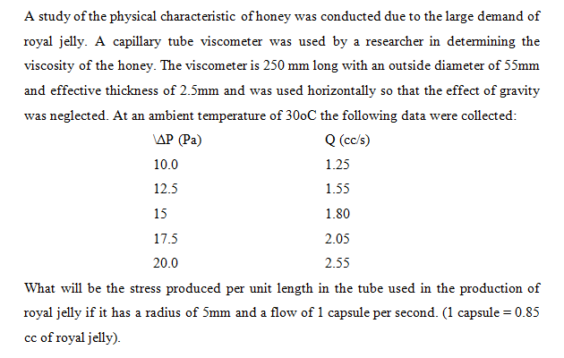 A study of the physical characteristic of honey was conducted due to the large demand of
royal jelly. A capillary tube viscometer was used by a researcher in determining the
viscosity of the honey. The viscometer is 250 mm long with an outside diameter of 55mm
and effective thickness of 2.5mm and was used horizontally so that the effect of gravity
was neglected. At an ambient temperature of 300C the following data were collected:
\ΔΡ (Pa)
Q (cc/s)
10.0
1.25
12.5
1.55
15
1.80
17.5
2.05
20.0
2.55
What will be the stress produced per unit length in the tube used in the production of
royal jelly if it has a radius of 5mm and a flow of 1 capsule per second. (1 capsule = 0.85
cc of royal jelly).