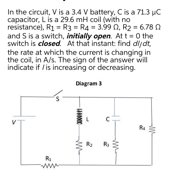 In the circuit, V is a 3.4 V battery, C is a 71.3 µC
capacitor, L is a 29.6 mH coil (with no
resistance), R1 = R3 = R4 = 3.99 N, R2 = 6.78 N
and S is a switch, initially open. At t = 0 the
switch is closed. At that instant: find dljdt,
the rate at which the current is changing in
the coil, in A/s. The sign of the answer will
indicate if / is increasing or decreasing.
%3D
Diagram 3
V
R4
R2
R3
R1
GOD000-
