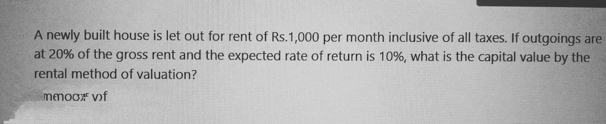 A newly built house is let out for rent of Rs.1,000 per month inclusive of all taxes. If outgoings are
at 20% of the gross rent and the expected rate of return is 10%, what is the capital value by the
rental method of valuation?
mmoor vif