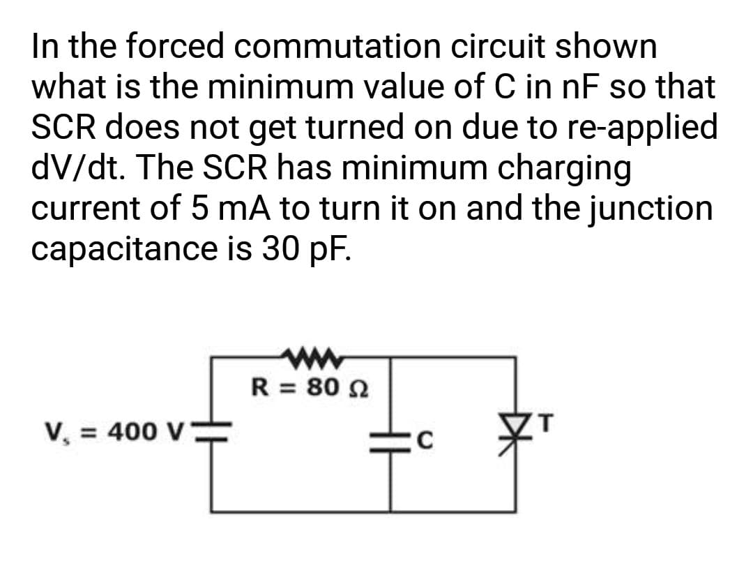 In the forced commutation circuit shown
what is the minimum value of C in nF so that
SCR does not get turned on due to re-applied
dv/dt. The SCR has minimum charging
current of 5 mA to turn it on and the junction
capacitance is 30 pF.
V₁ = 400 V
R = 80 92
C
T