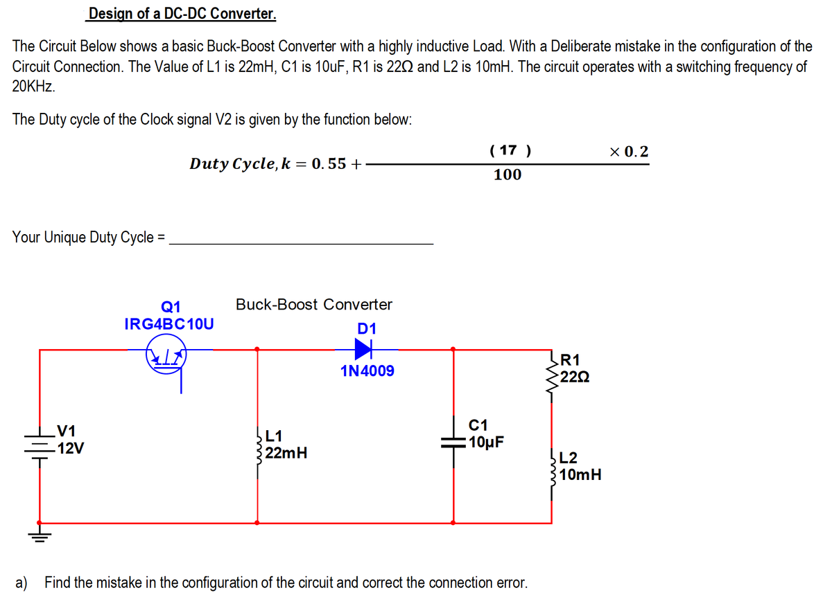 Design of a DC-DC Converter.
The Circuit Below shows a basic Buck-Boost Converter with a highly inductive Load. With a Deliberate mistake in the configuration of the
Circuit Connection. The Value of L1 is 22mH, C1 is 10uF, R1 is 220 and L2 is 10mH. The circuit operates with a switching frequency of
20KHZ.
The Duty cycle of the Clock signal V2 is given by the function below:
( 17 )
х0.2
Duty Cycle, k = 0. 55 +
100
Your Unique Duty Cycle =
%3D
Buck-Boost Converter
Q1
IRG4BC10U
D1
R1
222
1N4009
C1
LV1
12V
L1
22mH
10µF
L2
10mH
a) Find the mistake in the configuration of the circuit and correct the connection error.
