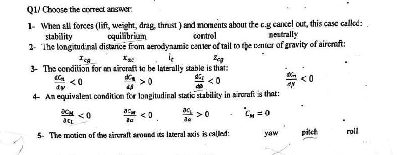 Q1/ Choose the correct answer:
1- When all forces (lift, weight, drag, thrust) and moments about the c.g cancel out, this case called:
stability
equilibrium
control
neutrally
2- The longitudinal distance from aerodynamic center of tail to the center of gravity of aircraft:
Xcg
Xac
Zcg
3- The condition for an aircraft to be laterally stable is that:
dC₁
<0
<0
dø
dCn > 0
dß
4- An equivalent condition for longitudinal static stability in aircraft is that:
CM = 0
dcn
dy
әсм
да
OCL
5- The motion of the aircraft around its lateral axis is called:
асм <0
da
<0
ac
>0
yaw
dcn
dß
<0
pitch
roll