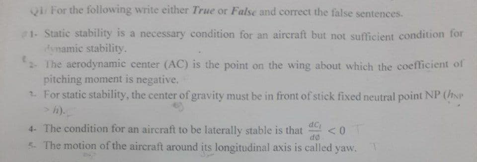 Q1/For the following write either True or False and correct the false sentences.
1- Static stability is a necessary condition for an aircraft but not sufficient condition for
dynamic stability.
2- The aerodynamic center (AC) is the point on the wing about which the coefficient of
pitching moment is negative.
For static stability, the center of gravity must be in front of stick fixed neutral point NP (NP
> h).
dCi
<<0 T
4- The condition for an aircraft to be laterally stable is that
5- The motion of the aircraft around its longitudinal axis is called yaw.
do