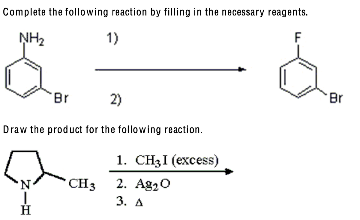 Complete the following reaction by filling in the necessary reagents.
NH₂
S.
1)
Br
2)
Draw the product for the following reaction.
Η
N|H
CH 3
1. CH3I (excess)
2. Ag₂O
3. A
F
Br