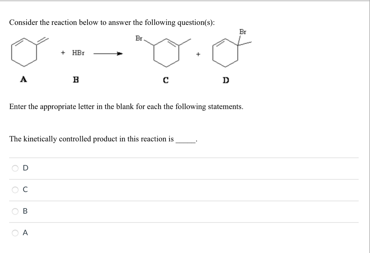 Consider the reaction below to answer the following question(s):
+
HBr
A
B
Br
с
+
D
Br
Enter the appropriate letter in the blank for each the following statements.
The kinetically controlled product in this reaction is
D
B
A
