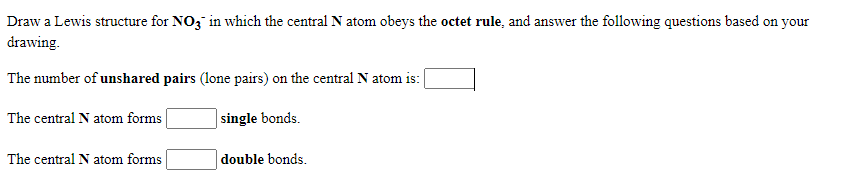 Draw a Lewis structure for NO, in which the central N atom obeys the octet rule, and answer the following questions based on your
drawing.
The number of unshared pairs (lone pairs) on the central N atom is:
The central N atom forms
single bonds.
The central N atom forms
double bonds.
