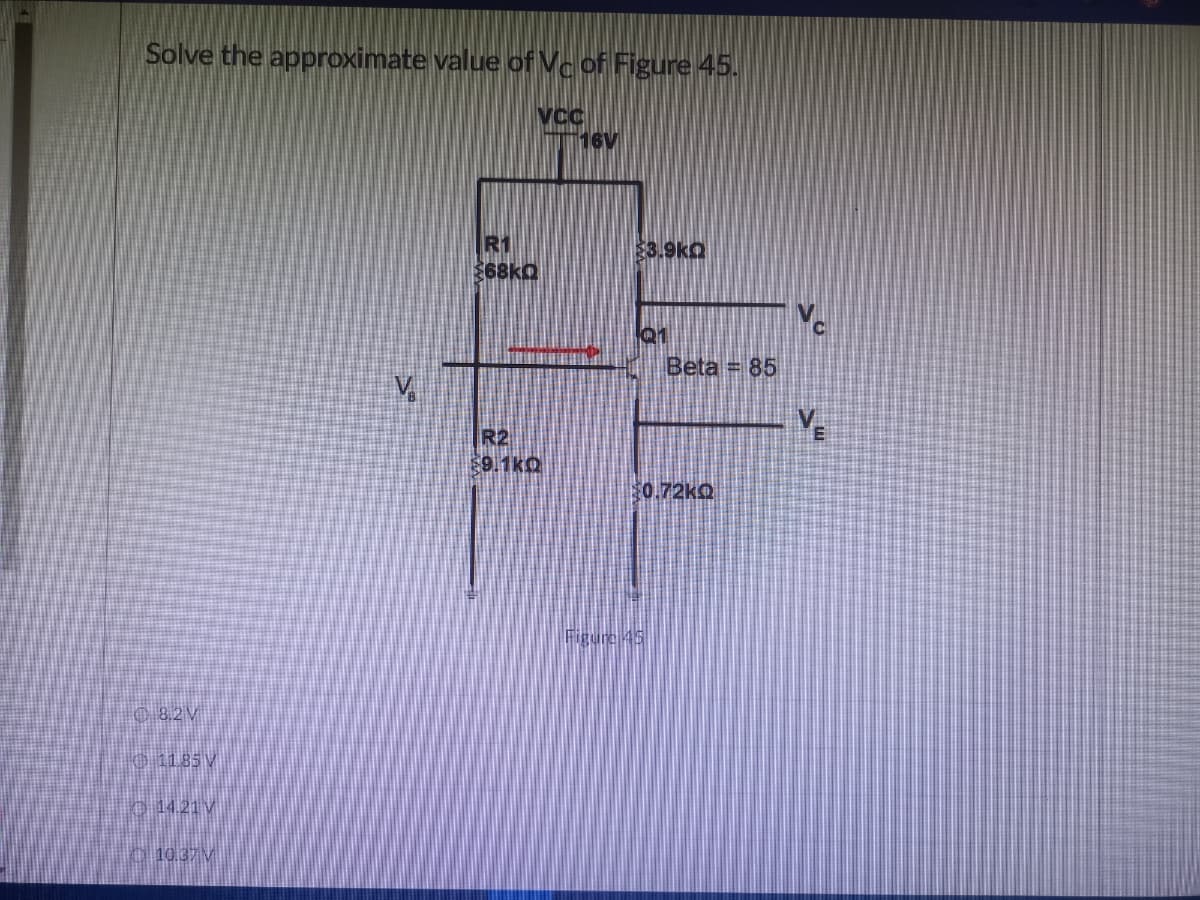 Solve the approximate value of Vc of Figure 45.
VCC
16V
8.2V
11.85 V
14.21 V
10.37M
R1
$68kQ
R2
$9.1KQ
$3.9k
Q1
Beta = 85
$0.72kQ
Figure 45
V