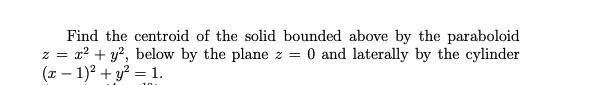 Find the centroid of the solid bounded above by the paraboloid
z = x? + y?, below by the plane z = 0 and laterally by the cylinder
(x – 1)2 + y? = 1.
