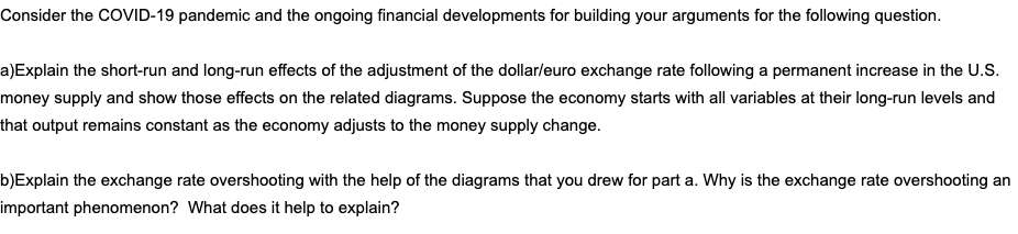 Consider the COVID-19 pandemic and the ongoing financial developments for building your arguments for the following question.
a)Explain the short-run and long-run effects of the adjustment of the dollarleuro exchange rate following a permanent increase in the U.S.
money supply and show those effects on the related diagrams. Suppose the economy starts with all variables at their long-run levels and
that output remains constant as the economy adjusts to the money supply change.
b)Explain the exchange rate overshooting with the help of the diagrams that you drew for part a. Why is the exchange rate overshooting an
important phenomenon? What does it help to explain?
