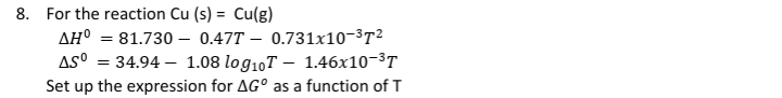 8. For the reaction Cu (s) = Cu(g)
AH° = 81.730 –- 0.47T – 0.731x10-3T²
AS° = 34.94 – 1.08 log10T – 1.46x10-3T
Set up the expression for AG° as a function of T
