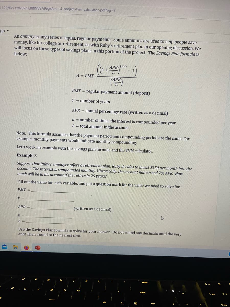 1122/Xv7zYW5RnILBBINV2A9egx/unit-4-project-tvm-calculator-pdf?pg=7
gn -
An annuity any series or equal, regular payments. Some annuines are used to neip people save
money, like for college or retirement, as with Ruby's retirement plan in our opening discussion. We
will focus on these types of savings plans in this portion of the project. The Savings Plan formula is
below:
Y =
APR =
A = PMT-
n =
A =
n
((1+ APR)
(APR)
Note: This formula assumes that the payment period and compounding period are the same. For
example, monthly payments would indicate monthly compounding.
Let's work an example with the savings plan formula and the TVM calculator.
Example 3
Suppose that Ruby's employer offers a retirement plan. Ruby decides to invest $350 per month into the
account. The interest is compounded monthly. Historically, the account has earned 7% APR. How
much will be in his account if she retires in 25 years?
Fill out the value for each variable, and put a question mark for the value we need to solve for.
PMT=
1
PMT= regular payment amount (deposit)
Y = number of years
APR = annual percentage rate (written as a decimal)
n = number of times the interest is compounded per year
A total amount in the account
(written as a decimal)
Use the Savings Plan formula to solve for your answer. Do not round any decimals until the very
end! Then, round to the nearest cent.
shift
4
ctrl