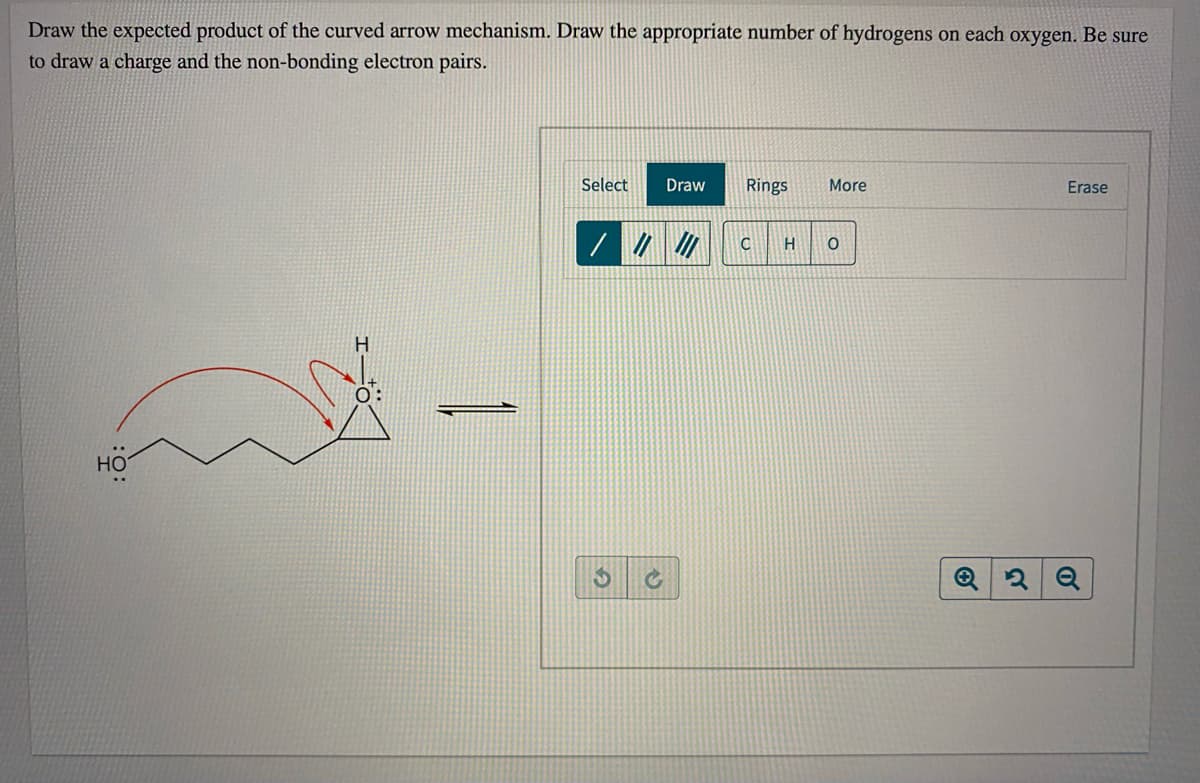 Draw the expected product of the curved arrow mechanism. Draw the appropriate number of hydrogens on each oxygen. Be sure
to draw a charge and the non-bonding electron pairs.
Select
Draw
Rings
More
Erase
H
H
0:
Но
%24

