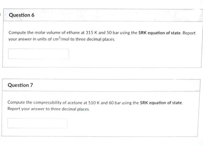 Question 6
Compute the molar volume of ethane at 315 K and 50 bar using the SRK equation of state. Report
your answer in units of cm?/mol to three decimal places.
Question 7
Compute the compressibility of acetone at 510 K and 60 bar using the SRK equation of state.
Report your answer to three decimal places.
