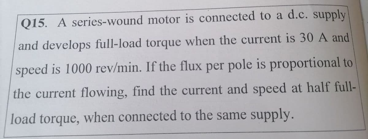 Q15. A series-wound motor is connected to a d.c. supply
and develops full-load torque when the current is 30 A and
speed is 1000 rev/min. If the flux per pole is proportional to
the current flowing, find the current and speed at half full-
load torque, when connected to the same supply.
