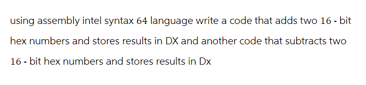 using assembly intel syntax 64 language write a code that adds two 16-bit
hex numbers and stores results in DX and another code that subtracts two
16-bit hex numbers and stores results in Dx