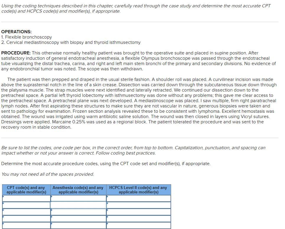 Using the coding techniques described in this chapter, carefully read through the case study and determine the most accurate CPT
code(s) and HCPCS code(s) and modifier(s), if appropriate.
OPERATIONS:
1. Flexible bronchoscopy
2. Cervical mediastinoscopy with biopsy and thyroid isthmusectomy
PROCEDURE: This otherwise normally healthy patient was brought to the operative suite and placed in supine position. After
satisfactory induction of general endotracheal anesthesia, a flexible Olympus bronchoscope was passed through the endotracheal
tube visualizing the distal trachea, carina, and right and left main stem bronchi of the primary and secondary divisions. No evidence of
any endobronchial tumor was noted. The scope was then withdrawn.
The patient was then prepped and draped in the usual sterile fashion. A shoulder roll was placed. A curvilinear incision was made
above the suprasternal notch in the line of a skin crease. Dissection was carried down through the subcutaneous tissue down through
the platysma muscle. The strap muscles were next identified and laterally retracted. We continued our dissection down to the
pretracheal space. A partial left thyroid lobectomy with isthmusectomy was done without any problems; this gave me clear access to
the pretracheal space. A pretracheal plane was next developed. A mediastinoscope was placed. I saw multiple, firm right paratracheal
lymph nodes. After first aspirating these structures to make sure they are not vascular in nature, generous biopsies were taken and
sent to pathology for examination. Frozen section analysis revealed these to be consistent with lymphoma. Excellent hemostasis was
obtained. The wound was irrigated using warm antibiotic saline solution. The wound was then closed in layers using Vicryl sutures.
Dressings were applied. Marcaine 0.25% was used as a regional block. The patient tolerated the procedure and was sent to the
recovery room in stable condition.
Be sure to list the codes, one code per box, in the correct order, from top to bottom. Capitalization, punctuation, and spacing can
impact whether or not your answer is correct. Follow coding best practices.
Determine the most accurate procedure codes, using the CPT code set and modifier(s), if appropriate.
You may not need all of the spaces provided.
CPT code(s) and any
applicable modifier(s)
Anesthesia code(s) and any
applicable modifier(s)
HCPCS Level Il code(s) and any
applicable modifier(s)