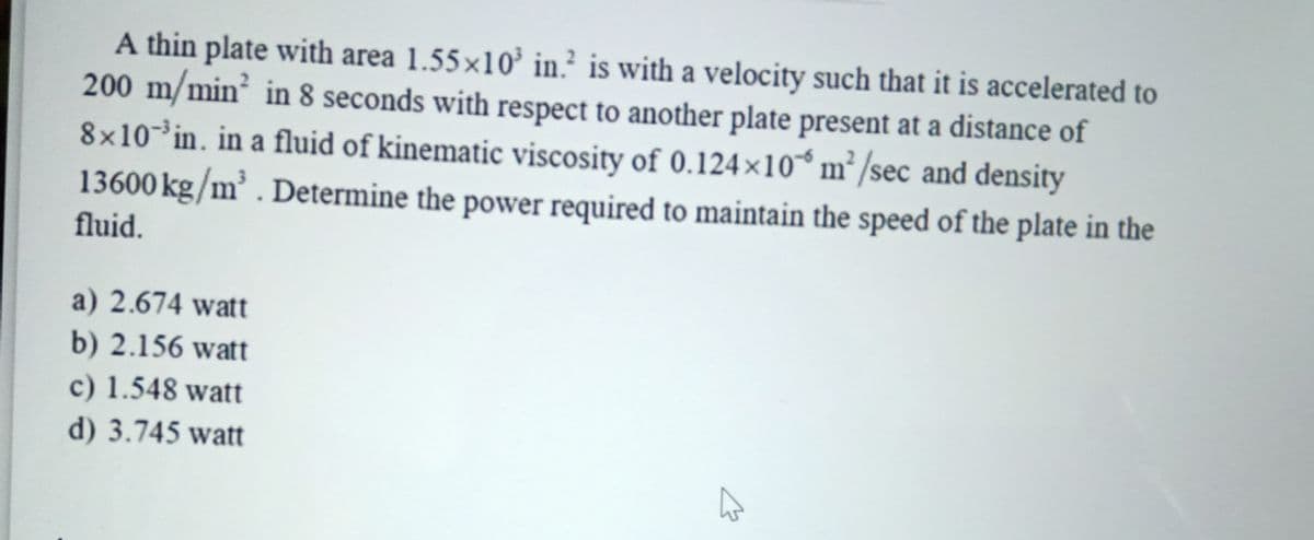 A thin plate with area 1.55×10’ in? is with a velocity such that it is accelerated to
200 m/min² in 8 seconds with respect to another plate present at a distance of
8x10³in. in a fluid of kinematic viscosity of 0.124×10* m² /sec and density
13600 kg/m³ . Determine the power required to maintain the speed of the plate in the
fluid.
a) 2.674 watt
b) 2.156 watt
c) 1.548 watt
d) 3.745 watt
