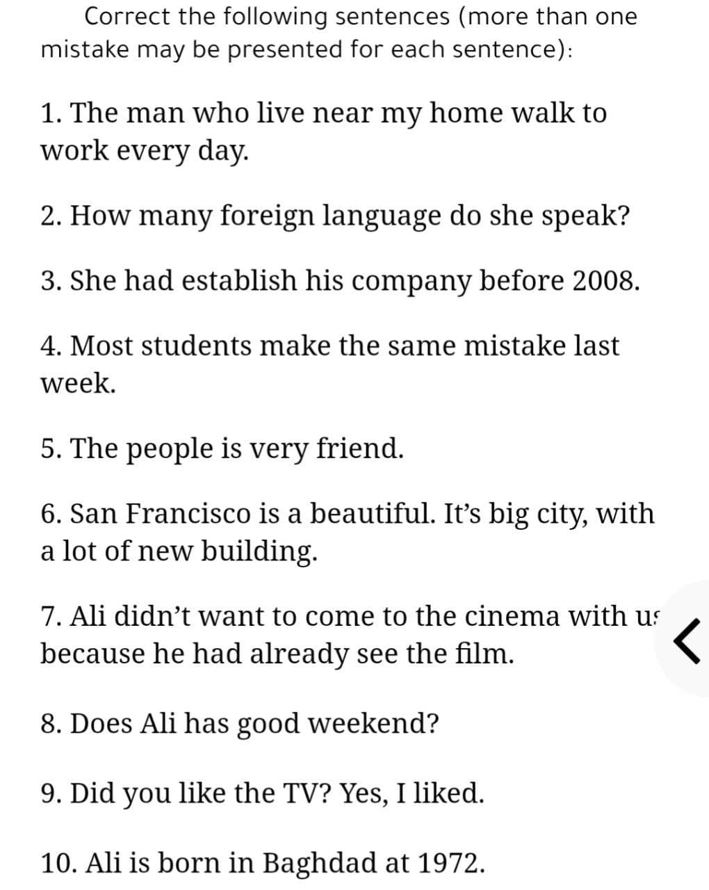 Correct the following sentences (more than one
mistake may be presented for each sentence):
1. The man who live near my home walk to
work every day.
2. How many foreign language do she speak?
3. She had establish his company before 2008.
4. Most students make the same mistake last
week.
5. The people is very friend.
6. San Francisco is a beautiful. It's big city, with
a lot of new building.
7. Ali didn't want to come to the cinema with us
because he had already see the film.
8. Does Ali has good weekend?
9. Did you like the TV? Yes, I liked.
10. Ali is born in Baghdad at 1972.
