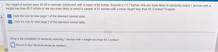 The height of women ages 20-29 is normally distributed, with a mean of 64 inches. Assume a=2.7 inches. Are you more likely to randomly select 1 woman with a
height less than 65.3 inches or are you more likely to select a sample of 27 women with a mean height less than 65.3 inches? Explain.
Click the icon to view page 1 of the standard normal table.
Click the icon to view page 2 of the standard normal table.
CIT
What is the probability of randomly selecting 1 woman with a height less than 65.3 inches?
(Round to four decimal places as needed.)