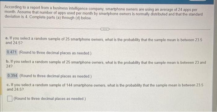 According to a report from a business intelligence company, smartphone owners are using an average of 24 apps per
month. Assume that number of apps used per month by smartphone owners is normally distributed and that the standard
deviation is 4. Complete parts (a) through (d) below.
KIT
a. If you select a random sample of 25 smartphone owners, what is the probability that the sample mean is between 23.5
and 24.52
0.471 (Round to three decimal places as needed.)
b. If you select a random sample of 25 smartphone owners, what is the probability that the sample mean is between 23 and
24?
0.394 (Round to three decimal places as needed.)
c. If you select a random sample of 144 smartphone owners, what is the probability that the sample mean is between 23.5
and 24.5?
(Round to three decimal places as needed.).