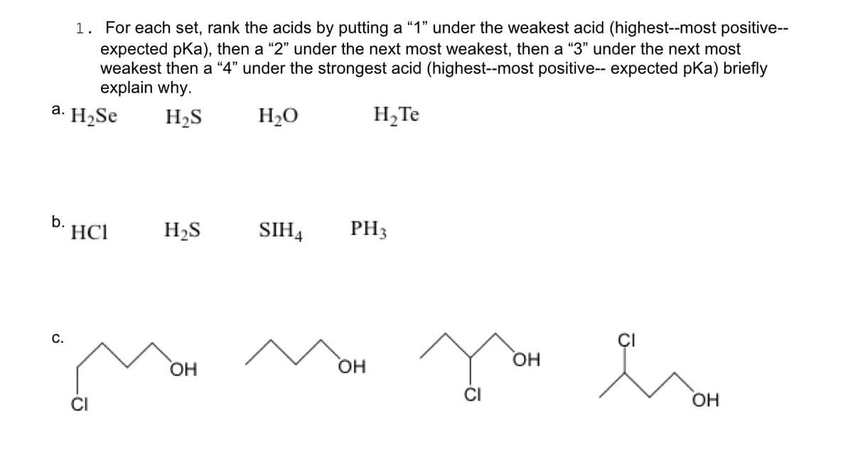 1. For each set, rank the acids by putting a "1" under the weakest acid (highest--most positive--
expected pka), then a "2" under the next most weakest, then a "3" under the next most
weakest then a "4" under the strongest acid (highest--most positive-- expected pKa) briefly
explain why.
H₂ Te
a. H₂Se
b. HC1
C.
H₂S
H₂S
MOM
OH
H₂O
SIH4
PH 3
OH
-Ō
OH
OH