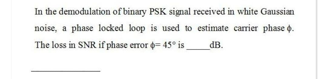 In the demodulation of binary PSK signal received in white Gaussian
noise, a phase locked loop is used to estimate carrier phase o.
The loss in SNR if phase error = 45° is dB.