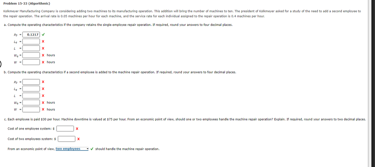 Problem 15-33 (Algorithmic)
Kolkmeyer Manufacturing Company is considering adding two machines to its manufacturing operation. This addition will bring the number of machines to ten. The president of Kolkmeyer asked for a study of the need to add a second employee to
the repair operation. The arrival rate is 0.05 machines per hour for each machine, and the service rate for each individual assigned to the repair operation is 0.4 machines per hour.
a. Compute the operating characteristics if the company retains the single-employee repair operation. If required, round your answers to four decimal places.
Po = 0.1217 ✓
Lg =
X
X
X hours
X hours
L
=
Wa
Wq=
W =
b. Compute the operating characteristics if a second employee is added to the machine repair operation. If required, round your answers to four decimal places.
Po =
La =
L =
Wa
W₂ =
W =
X
X
X
X hours
X hours
c. Each employee is paid $30 per hour. Machine downtime is valued at $75 per hour. From an economic point of view, should one or two employees handle the machine repair operation? Explain. If required, round your answers to two decimal places.
Cost of one employee system: $
Cost of two employees system: $
X
X
From an economic point of view, two employees
✔should handle the machine repair operation.