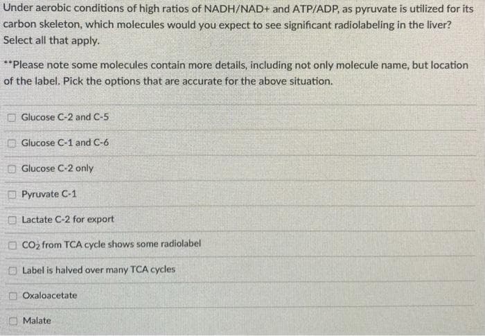 Under aerobic conditions of high ratios of NADH/NAD+ and ATP/ADP, as pyruvate is utilized for its
carbon skeleton, which molecules would you expect to see significant radiolabeling in the liver?
Select all that apply.
**Please note some molecules contain more details, including not only molecule name, but location
of the label. Pick the options that are accurate for the above situation.
O Glucose C-2 and C-5
O Glucose C-1 and C-6
O Glucose C-2 only
Pyruvate C-1
Lactate C-2 for export
O CO2 from TCA cycle shows some radiolabel
Label is halved over many TCA cycles
Oxaloacetate
O Malate
