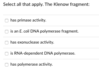Select all that apply. The Klenow fragment:
has primase activity.
is an E. coli DNA polymerase fragment.
has exonuclease activity.
is RNA-dependent DNA polymerase.
has polymerase activity.
