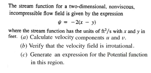 The stream function for a two-dimensional, nonviscous,
incompressible flow field is given by the expression
V = -2(x – y)
where the stream function has the units of ft²/s with x and y in
feet. (a) Calculate velocity components u and v.
(b) Verify that the velocity field is irrotational.
(c) Generate an expression for the Potential function
in this region.
