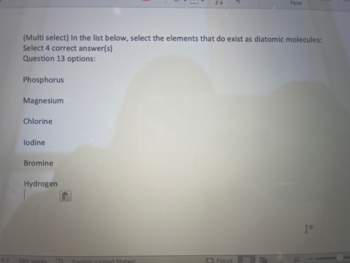 of 7
Phosphorus
(Multi select) In the list below, select the elements that do exist as diatomic molecules:
Select 4 correct answer(s)
Question 13 options:
Magnesium
Chlorine
lodine
Bromine
Hydrogen
585 words
Z
Tx English (United States)
Pane
Focus
IF