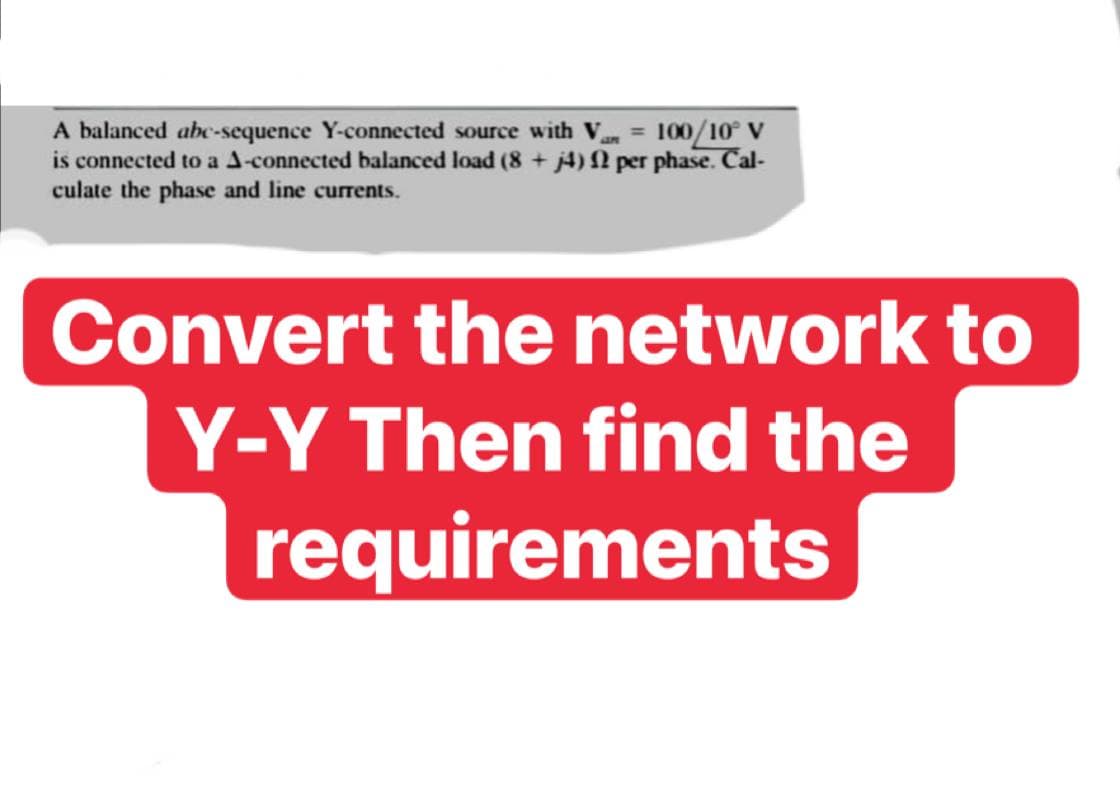 A balanced abe-sequence Y-connected source with V = 100/10° V
is connected to a A-connected balanced load (8 + j4) N per phase. Cal-
culate the phase and line currents.
Convert the network to
Y-Y Then find the
requirements
