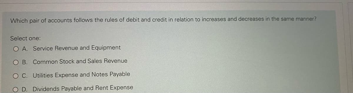 Which pair of accounts follows the rules of debit and credit in relation to increases and decreases in the same manner?
Select one:
O A. Service Revenue and Equipment
O B. Common Stock and Sales Revenue
OC. Utilities Expense and Notes Payable
D. Dividends Payable and Rent Expense