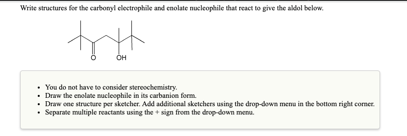 Write structures for the carbonyl electrophile and enolate nucleophile that react to give the aldol below.
ОН
You do not have to consider stereochemistry.
• Draw the enolate nucleophile in its carbanion form.
• Draw one structure per sketcher. Add additional sketchers using the drop-down menu in the bottom right corner.
• Separate multiple reactants using the + sign from the drop-down menu.

