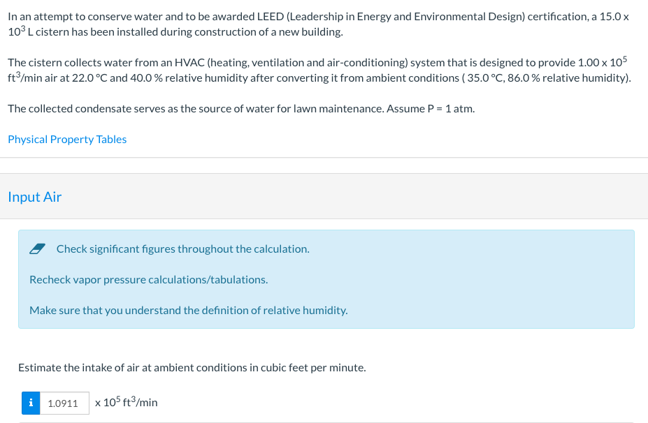 In an attempt to conserve water and to be awarded LEED (Leadership in Energy and Environmental Design) certification, a 15.0 x
10° L cistern has been installed during construction of a new building.
The cistern collects water from an HVAC (heating, ventilation and air-conditioning) system that is designed to provide 1.00 x 105
ft/min air at 22.0 °C and 40.0 % relative humidity after converting it from ambient conditions ( 35.0 °C, 86.0 % relative humidity).
The collected condensate serves as the source of water for lawn maintenance. Assume P = 1 atm.
Physical Property Tables
Input Air
Check significant figures throughout the calculation.
Recheck vapor pressure calculations/tabulations.
Make sure that you understand the definition of relative humidity.
Estimate the intake of air at ambient conditions in cubic feet per minute.
i 1.0911 x 105 ft³/min
