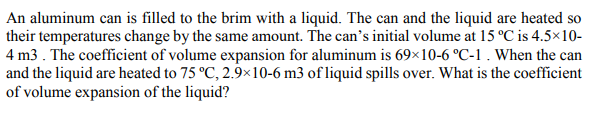 An aluminum can is filled to the brim with a liquid. The can and the liquid are heated so
their temperatures change by the same amount. The can's initial volume at 15 °C is 4.5×10-
4 m3 . The coefficient of volume expansion for aluminum is 69×10-6 °C-1 . When the can
and the liquid are heated to 75 °C, 2.9×10-6 m3 of liquid spills over. What is the coefficient
of volume expansion of the liquid?
