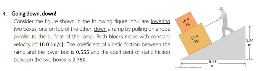 4. Going down, down!
Consider the figure shown in the following figure. You are lowering
two boxes, one on top of the other, down a ramp by pulling on a rope
parallel to the surface of the ramp. Both blocks move with constant
18.0
kg
velocity of 10.0 [m/s]. The coefficient of kinetic friction between the
ramp and the lower box is 0.555 and the coefficient of static friction
between the two boxes is 0.750.
27.0
kg
3.50
5.75
