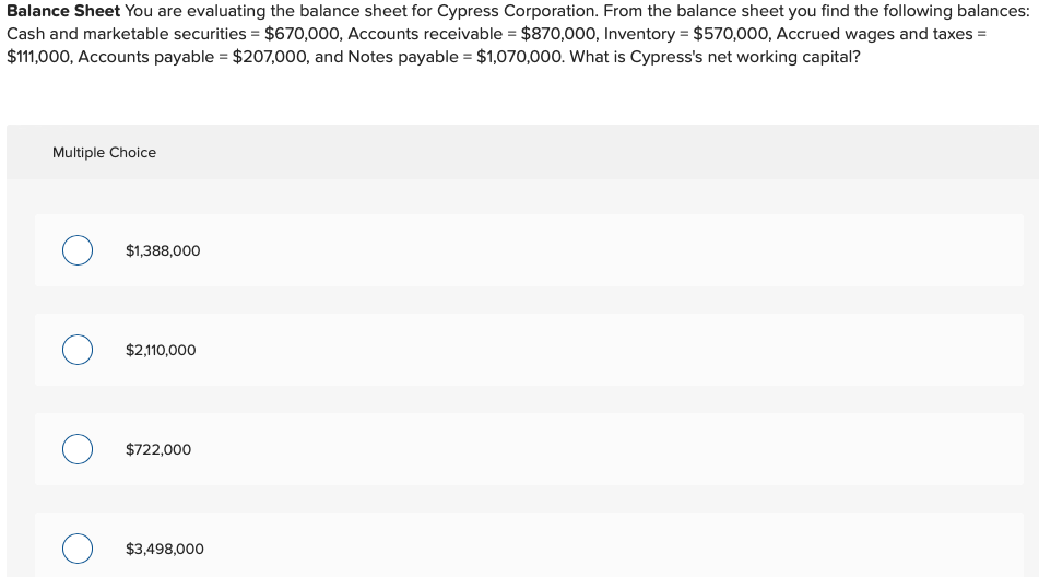 Balance Sheet You are evaluating the balance sheet for Cypress Corporation. From the balance sheet you find the following balances:
Cash and marketable securities = $670,000, Accounts receivable = $870,000, Inventory = $570,000, Accrued wages and taxes =
$111,000, Accounts payable = $207,000, and Notes payable = $1,070,000. What is Cypress's net working capital?
Multiple Choice
$1,388,000
O $2,110,000
$722,000
O $3,498,000