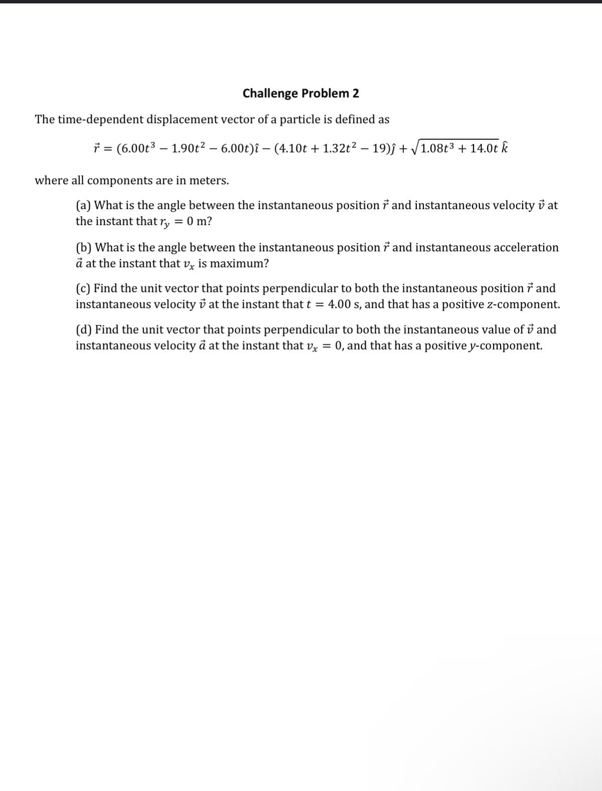 Challenge Problem 2
The time-dependent displacement vector of a particle is defined as
r = (6.00t³ — 1.90t² – 6.00t)î — (4.10t + 1.32t² – 19)ĵ + √1.08t³ + 14.0t k
where all components are in meters.
(a) What is the angle between the instantaneous position ở and instantaneous velocity v at
the instant that ry = 0 m?
(b) What is the angle between the instantaneous position and instantaneous acceleration
à at the instant that v is maximum?
(c) Find the unit vector that points perpendicular to both the instantaneous position and
instantaneous velocity v at the instant that t = 4.00 s, and that has a positive z-component.
(d) Find the unit vector that points perpendicular to both the instantaneous value of and
instantaneous velocity à at the instant that vx = 0, and that has a positive y-component.