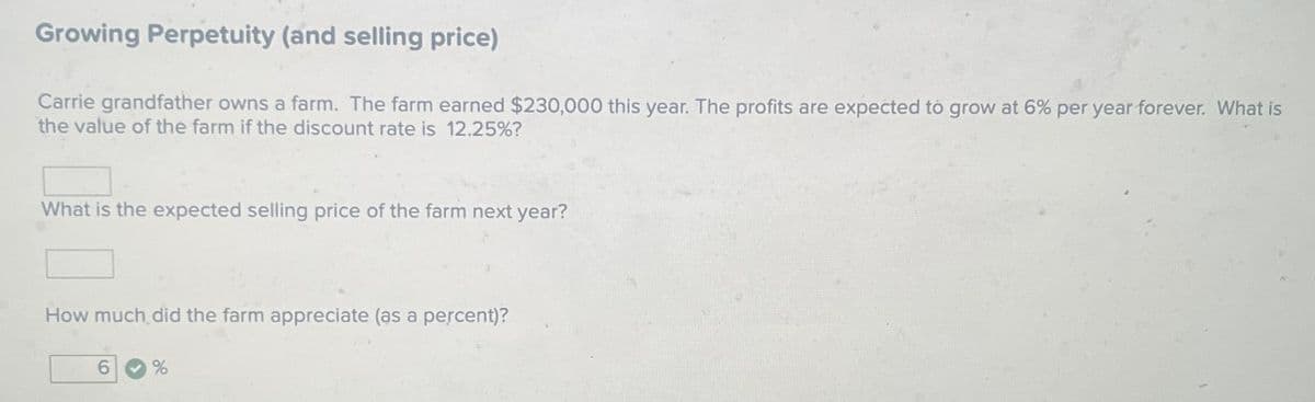 Growing Perpetuity (and selling price)
Carrie grandfather owns a farm. The farm earned $230,000 this year. The profits are expected to grow at 6% per year forever. What is
the value of the farm if the discount rate is 12.25%?
What is the expected selling price of the farm next year?
How much did the farm appreciate (as a percent)?
%