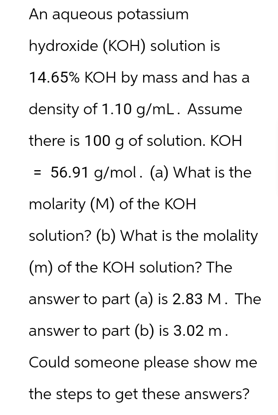 An aqueous potassium
hydroxide (KOH) solution is
14.65% KOH by mass and has a
density of 1.10 g/mL. Assume
there is 100 g of solution. KOH
= 56.91 g/mol. (a) What is the
molarity (M) of the KOH
solution? (b) What is the molality
(m) of the KOH solution? The
answer to part (a) is 2.83 M. The
answer to part (b) is 3.02 m.
Could someone please show me
the steps to get these answers?