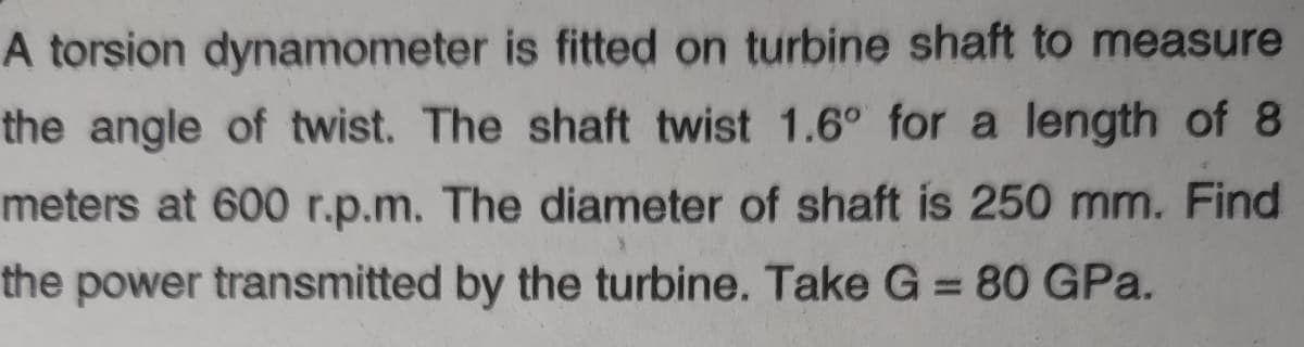 A torsion dynamometer is fitted on turbine shaft to measure
the angle of twist. The shaft twist 1.6° for a length of 8
meters at 600 r.p.m. The diameter of shaft is 250 mm. Find
the power transmitted by the turbine. Take G = 80 GPa.
%3D
